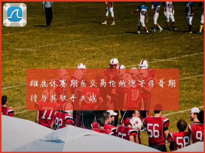 雄鹿休赛期或交易伦纳德字母哥期待与其联手共战