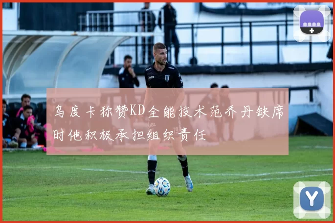 乌度卡称赞KD全能技术范乔丹缺席时他积极承担组织责任