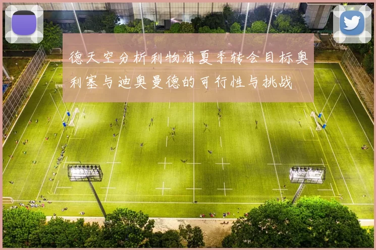 德天空分析利物浦夏季转会目标奥利塞与迪奥曼德的可行性与挑战