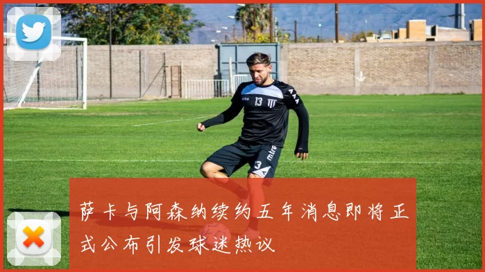萨卡与阿森纳续约五年消息即将正式公布引发球迷热议