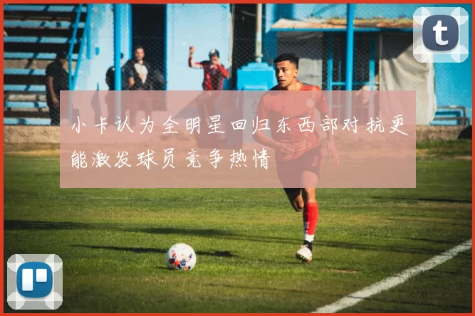 小卡认为全明星回归东西部对抗更能激发球员竞争热情