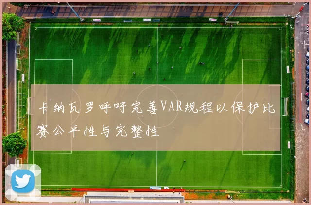 卡纳瓦罗呼吁完善VAR规程以保护比赛公平性与完整性