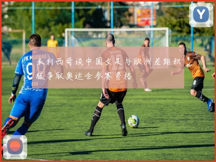 米利西奇谈中国女足与欧洲差距积极争取奥运会参赛资格