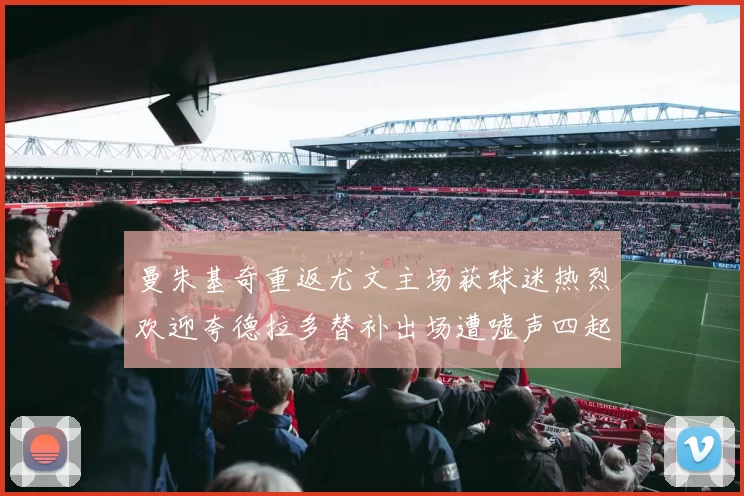 曼朱基奇重返尤文主场获球迷热烈欢迎夸德拉多替补出场遭嘘声四起