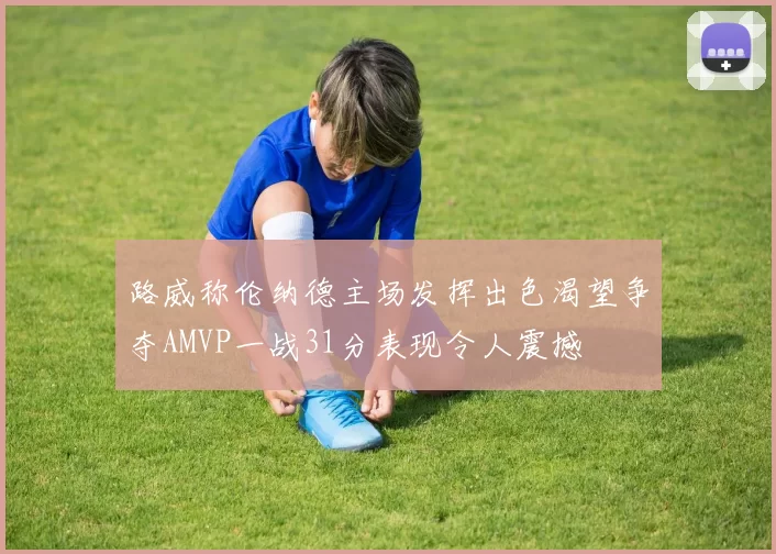 路威称伦纳德主场发挥出色渴望争夺AMVP一战31分表现令人震撼