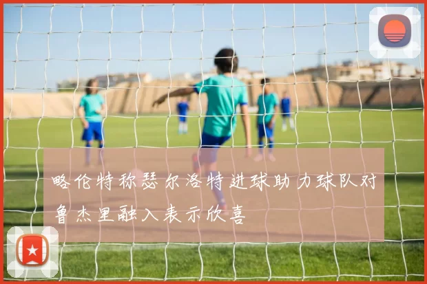 略伦特称瑟尔洛特进球助力球队对鲁杰里融入表示欣喜