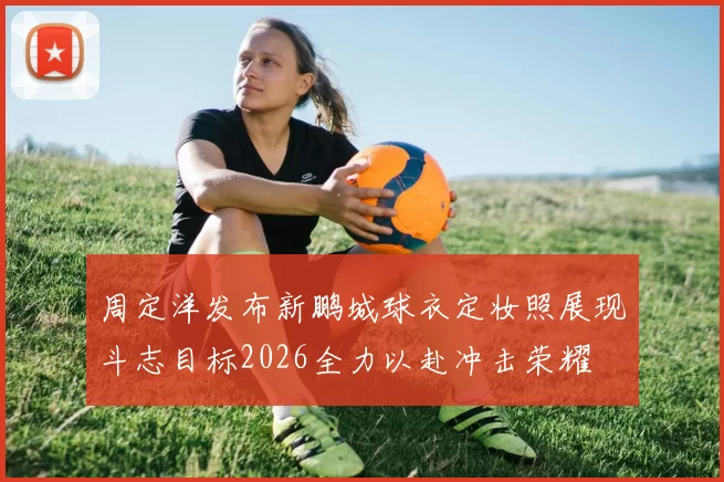 周定洋发布新鹏城球衣定妆照展现斗志目标2026全力以赴冲击荣耀