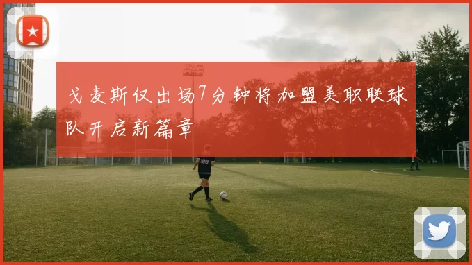 戈麦斯仅出场7分钟将加盟美职联球队开启新篇章