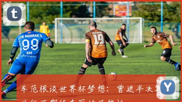 车范根谈世界杯梦想：曾进半决赛为何不期待夺冠的可能性