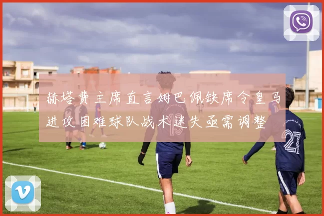 赫塔费主席直言姆巴佩缺席令皇马进攻困难球队战术迷失亟需调整