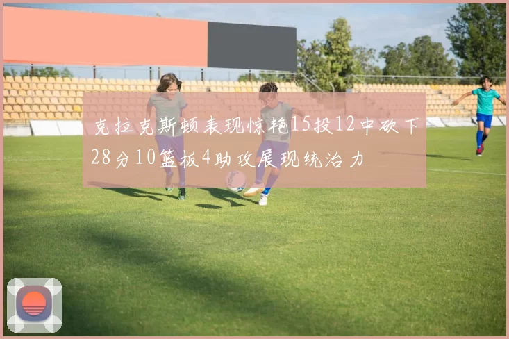 克拉克斯顿表现惊艳15投12中砍下28分10篮板4助攻展现统治力