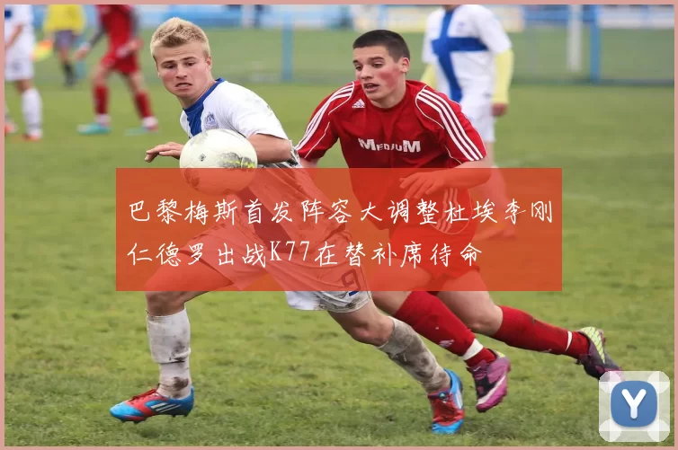 巴黎梅斯首发阵容大调整杜埃李刚仁德罗出战K77在替补席待命
