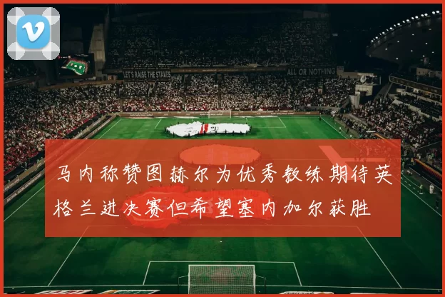 马内称赞图赫尔为优秀教练期待英格兰进决赛但希望塞内加尔获胜