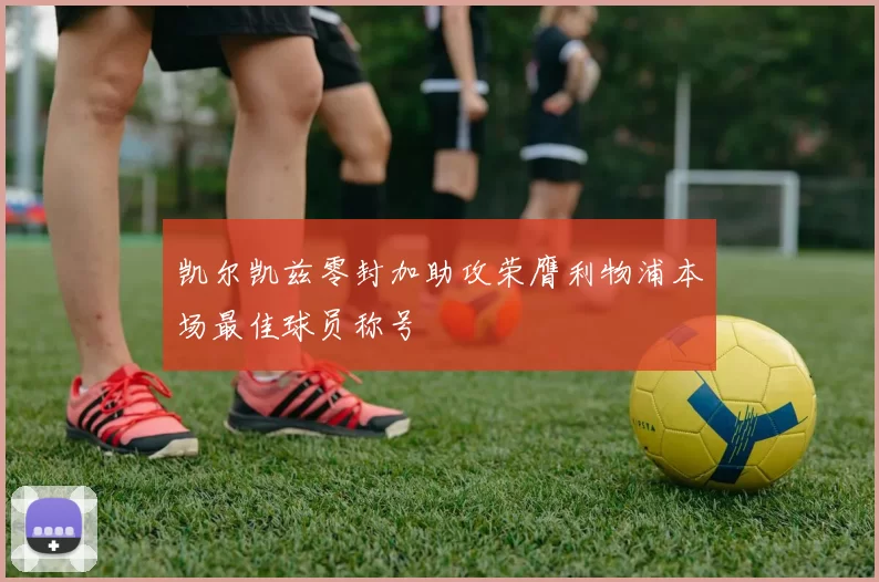 凯尔凯兹零封加助攻荣膺利物浦本场最佳球员称号