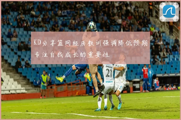 KD分享篮网经历教训强调降低预期专注自我成长的重要性