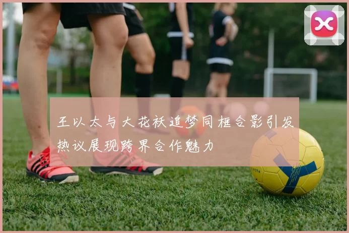王以太与大花袄追梦同框合影引发热议展现跨界合作魅力
