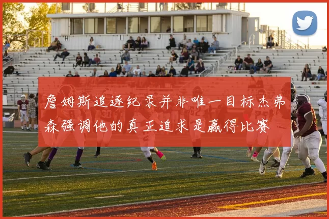 詹姆斯追逐纪录并非唯一目标杰弗森强调他的真正追求是赢得比赛