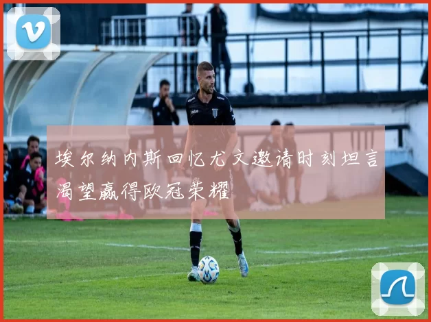 埃尔纳内斯回忆尤文邀请时刻坦言渴望赢得欧冠荣耀