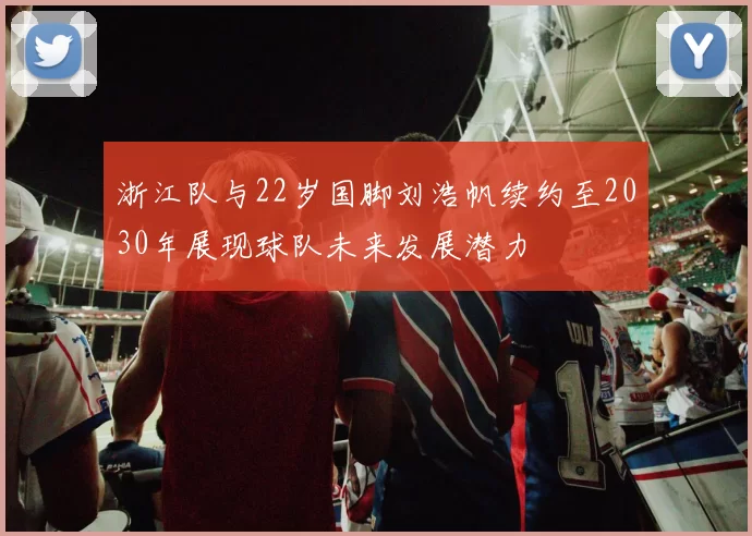 浙江队与22岁国脚刘浩帆续约至2030年展现球队未来发展潜力