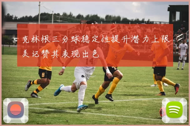 克林根三分球稳定性提升潜力上限美记赞其表现出色