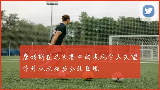 詹姆斯在总决赛中的表现令人失望乔丹从未经历如此困境