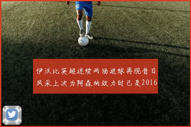 伊沃比英超连续两场进球再现昔日风采上次为阿森纳效力时已是2016年