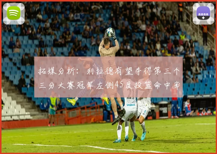 拓媒分析：利拉德有望夺得第三个三分大赛冠军左侧45度投篮命中率惊人