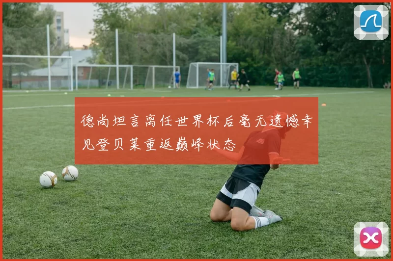 德尚坦言离任世界杯后毫无遗憾幸见登贝莱重返巅峰状态
