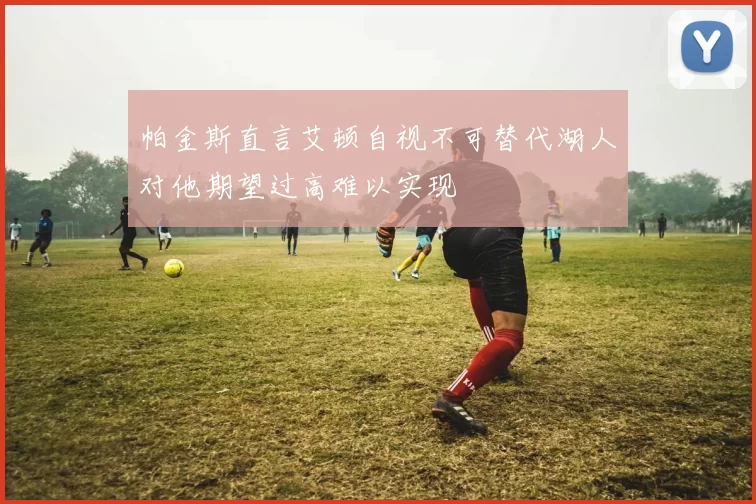 帕金斯直言艾顿自视不可替代湖人对他期望过高难以实现