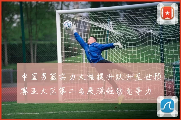 中国男篮实力大幅提升跃升至世预赛亚大区第二名展现强劲竞争力