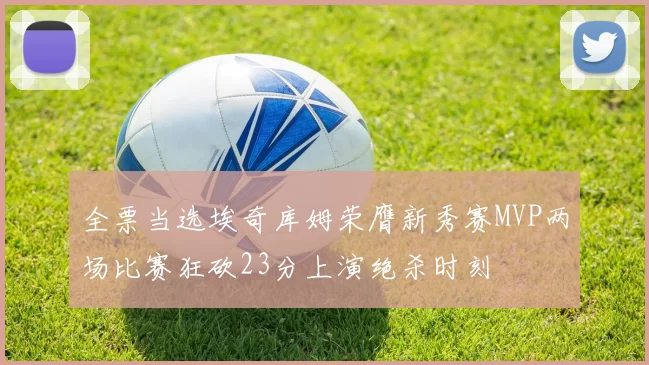 全票当选埃奇库姆荣膺新秀赛MVP两场比赛狂砍23分上演绝杀时刻